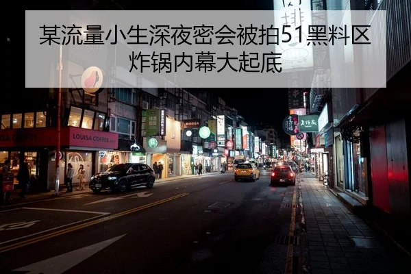 某流量小生深夜密会被拍51黑料区炸锅内幕大起底